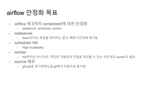 airflow 안정화 목표
- airflow 에 3개의 component에 대한 안정화
- webserver, scheduler, worker
- webserver
- down되어도 유실될 데이터는 없고, 빠른시간내에 재기동
- scheduler HA
- High Availability
- worker
- HA까지는 아니지만, 적당한 가용성과 작업을 처리할 수 있는 여러개의 worker가 필요
- source 배포
- git pull로 동기화하는걸 git에서 자동으로 동기화
 