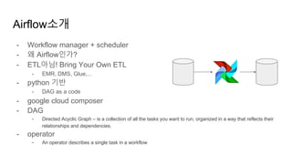 - Workflow manager + scheduler
- 왜 Airflow인가?
- ETL아님! Bring Your Own ETL
- EMR, DMS, Glue,...
- python 기반
- DAG as a code
- google cloud composer
- DAG
- Directed Acyclic Graph – is a collection of all the tasks you want to run, organized in a way that reflects their
relationships and dependencies.
- operator
- An operator describes a single task in a workflow
Airflow소개
 