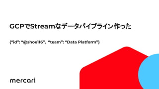 1
GCPでStreamなデータパイプライン作った
{“id”: “@shoe116”, “team”: “Data Platform”}
 