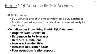 • R & SQL Server
• SQL Server is one of the most widely used SQL databases
• R is the most widely used statistical and advanced analytical
language
• Complications From Using R with SQL Databases
• Requires Data Extraction
• Bottlenecks in Performance
• Data Sizes Limitations
• Increases Security Risks
• Increases Duplication Costs
• Poor operationalization support
Before SQL Server 2016 & R Services
 
