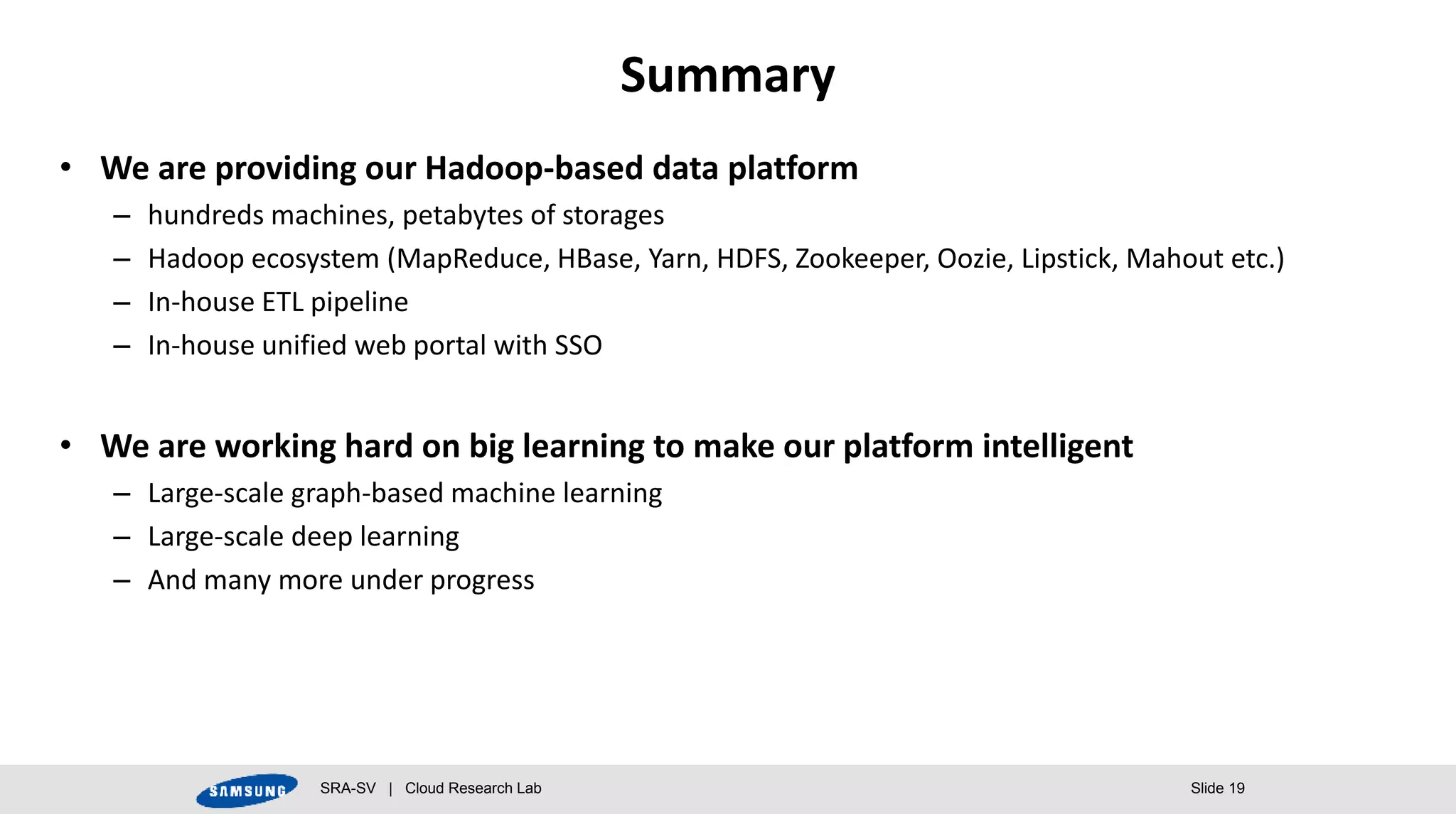 SRA-SV | Cloud Research Lab Slide 19
Summary
• We are providing our Hadoop-based data platform
– hundreds machines, petabytes of storages
– Hadoop ecosystem (MapReduce, HBase, Yarn, HDFS, Zookeeper, Oozie, Lipstick, Mahout etc.)
– In-house ETL pipeline
– In-house unified web portal with SSO
• We are working hard on big learning to make our platform intelligent
– Large-scale graph-based machine learning
– Large-scale deep learning
– And many more under progress
 