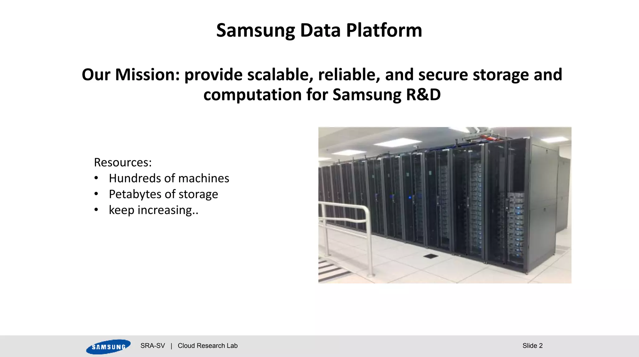 SRA-SV | Cloud Research Lab Slide 2
Our Mission: provide scalable, reliable, and secure storage and
computation for Samsung R&D
Samsung Data Platform
Resources:
• Hundreds of machines
• Petabytes of storage
• keep increasing..
 