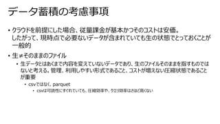 • クラウドを前提にした場合、従量課金が基本かつそのコストは安価。
したがって、現時点で必要ないデータが含まれていても生の状態でとっておくことが
一般的
• 生≠そのままのファイル
• 生データとはあくまで内容を変えていないデータであり、生のファイルそのままを指すものでは
ないと考える。管理、利用しやすい形式であること、コストが増えない圧縮状態であること
が重要
• csvではなく、parquet
• csvは可読性にすぐれていても、圧縮効率や、クエリ効率はさほど高くない
データ蓄積の考慮事項
 
