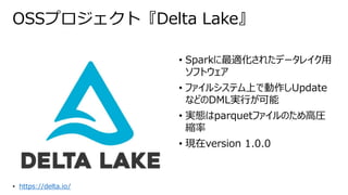 OSSプロジェクト『Delta Lake』
• Sparkに最適化されたデータレイク用
ソフトウェア
• ファイルシステム上で動作しUpdate
などのDML実行が可能
• 実態はparquetファイルのため高圧
縮率
• 現在version 1.0.0
• https://delta.io/
 