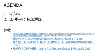 1. はじめに
2. コンポーネントごと解説
参考
• 【オンラインセミナー】無制限の統合型データ分析サービス “Azure Synapse Analytics”導入前に知っておきたい、ビッグデータ
アーキテクチャの構成ポイント徹底解説セミナー （少しライト目に同じような話をしています）
• 最新のDWH、ETLの技術的背景について"超ざっくり"とまとめる – Qiita
• 最強のデータ分析基盤を目指して～汎用的なデータ分析基盤の選定方法の提案～
- Qiita
• 分析データ ストアの選択 - Azure Architecture Center | Microsoft Docs
AGENDA
 