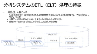 • 一括処理、大量ロード
• バッチ処理回数＜クエリの回数のため,処理時間を夜間などにとり、まとめて処理する（Write Once ,
Many Read）
• 少量データの読み込みではなく、大量データの読み込みが発生する
• 後続のデータ提供部では加工ではなくクエリ応答に専念させる
分析システムのETL（ELT）処理の特徴
DataLake
ファイル
ファイル
ファイル
生データ領域 加工データ領域
ファイル
ファイル
ファイル
貯める 一括処理
加工結果
 