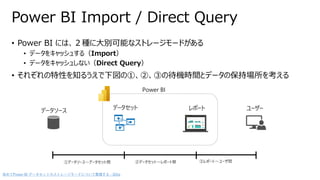 • Power BI には、２種に大別可能なストレージモードがある
• データをキャッシュする（Import）
• データをキャッシュしない（Direct Query）
• それぞれの特性を知るうえで下図の①、②、③の待機時間とデータの保持場所を考える
Power BI Import / Direct Query
データソース データセット レポート ユーザー
Power BI
①データソース～データセット間 ②データセット～レポート間 ③レポート～ユーザ間
改めてPower BI データセットのストレージモードについて整理する - Qiita
 