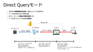 • 操作時の待機時間が最も長く、機能にもいくつかの制限があ
• データの保持場所はデータセット内
• 常にデータソースの最新の状態を取得できる
• データを持たないため、サイズの上限なし
Direct Queryモード
データソース データセット レポート ユーザー
Power BI
クエリ（SQL）
①データソース～データセット間
頻度：随時（操作時）
利用時の待機時間：長
DB性能・データソースとの距離に依存
操作
クエリ（DAX）
②データセット～レポート間
頻度：随時（操作時）
利用時の待機時間：低
③レポート～ユーザ間
頻度：随時（操作時）
利用時の待機時間：
Power BI サービス→中 ユーザとクラウドの距離に依存
Power BI Desktop →低
 