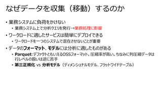 • 業務システムに負荷をかけない
• 業務システム上で分析クエリを発行→業務処理に影響
• ワークロードに適したサービスは簡単にデプロイできる
• ワークロードを一つのシステムで混在させないことが重要
• データのフォーマット、モデルには分析に適したものがある
• Parquet:デファクトともいえるOSSフォーマット。圧縮率が高い。ちなみに列圧縮データは
行レベルの扱いは逆に苦手
• 第三正規化 vs 分析モデル（ディメンショナルモデル、フラットワイドテーブル）
なぜデータを収集（移動）するのか
 