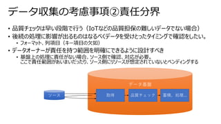 • 品質チェックは早い段階で行う（IoTなどの品質担保の難しいデータでない場合）
• 後続の処理に影響が出るものはなるべくデータを受けとったタイミングで確認をしたい。
• フォーマット、列項目（キー項目の欠如）
• データオーナーが責任を持つ範囲を明確にできるように設計すべき
• 基盤上の処理に責任がない場合、ソース側で確認、対応が必要。
ここで責任範囲があいまいだったり、ソース側にリソースが想定されていないとペンディングする
データ収集の考慮事項②責任分界
データ基盤
取得
ソース 蓄積、処理...
品質チェック
 