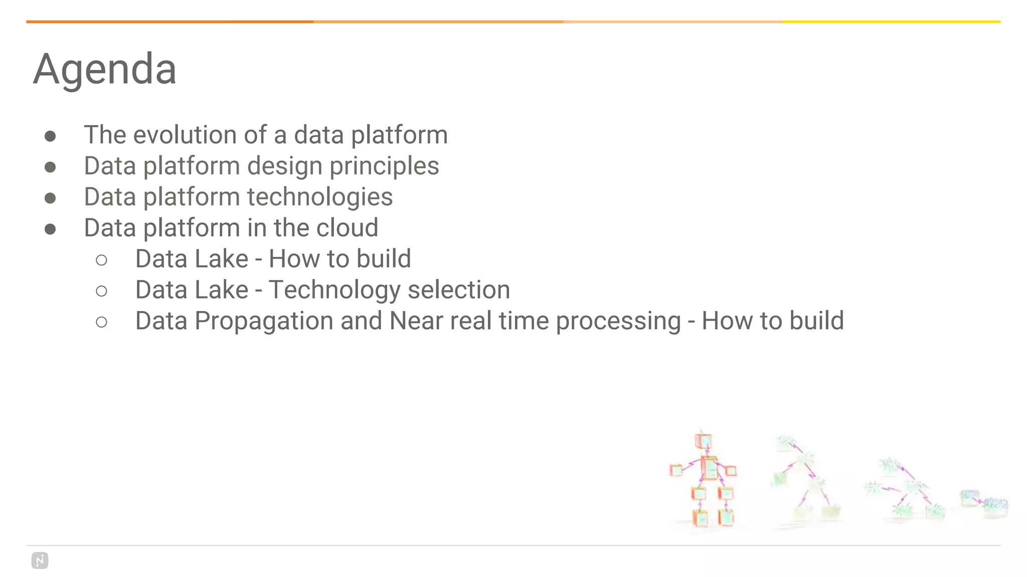 Agenda
● The evolution of a data platform
● Data platform design principles
● Data platform technologies
● Data platform in the cloud
○ Data Lake - How to build
○ Data Lake - Technology selection
○ Data Propagation and Near real time processing - How to build
 
