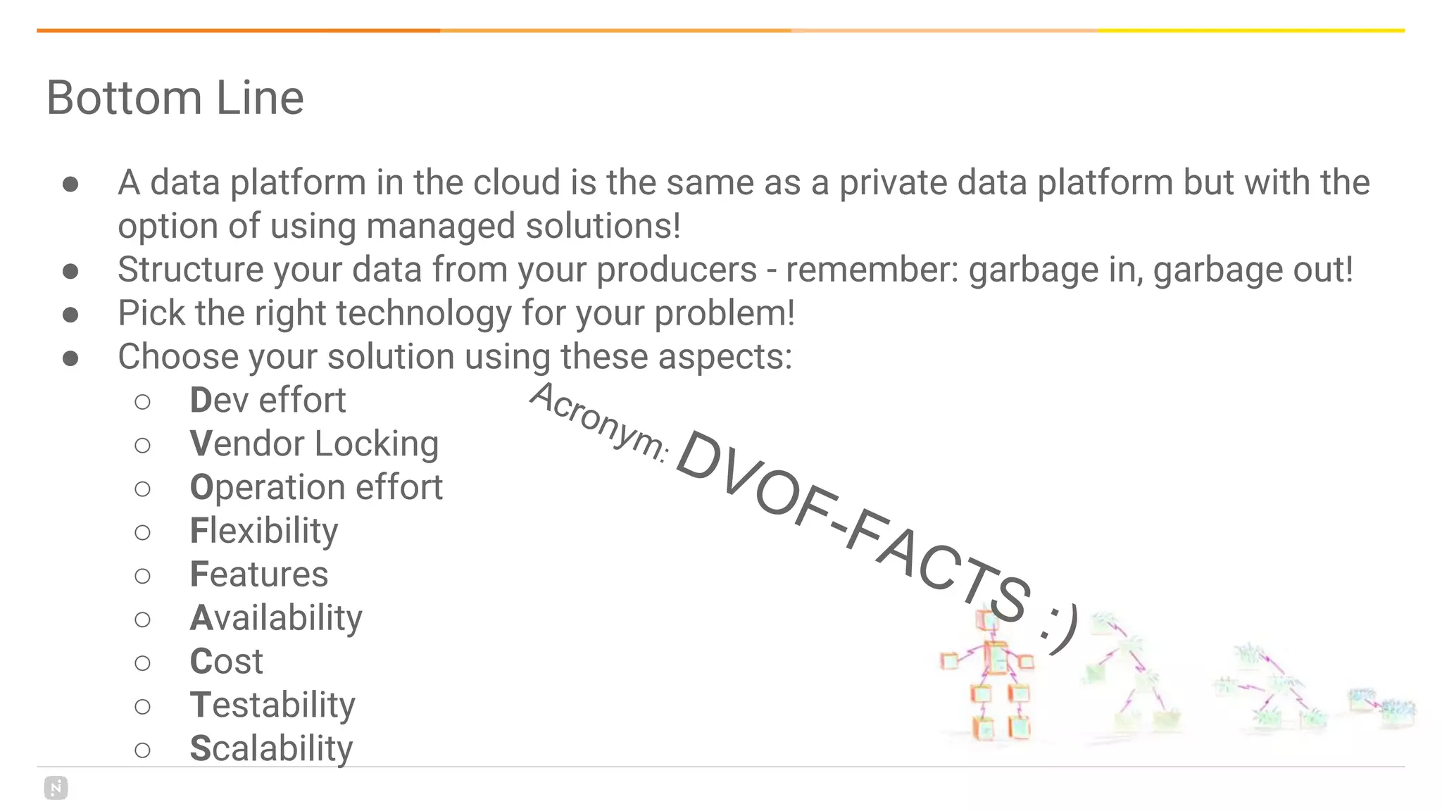 ● A data platform in the cloud is the same as a private data platform but with the
option of using managed solutions!
● Structure your data from your producers - remember: garbage in, garbage out!
● Pick the right technology for your problem!
● Choose your solution using these aspects:
○ Dev effort
○ Vendor Locking
○ Operation effort
○ Flexibility
○ Features
○ Availability
○ Cost
○ Testability
○ Scalability
Bottom Line
Acronym: DVOF-FACTS :)
 