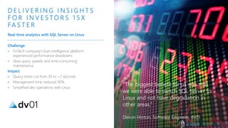 Challenge
• FinTech company’s loan intelligence platform
experienced performance slowdowns
• Slow query speeds and time-consuming
maintenance
Impact
• Query times cut from 30 to <2 seconds
• Management time reduced 90%
• Simplified dev operations with Linux
D E L I V E R I N G I N S I G H T S
F O R I N V E S TO R S 1 5 X
FA S T E R
Real-time analytics with SQL Server on Linux
“The biggest benefit for us was that
we were able to switch SQL Server to
Linux and not have degradation in
other areas.”
Devon Hinton, Software Engineer, dv01
 