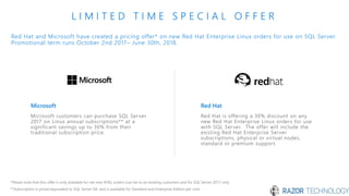 Red Hat and Microsoft have created a pricing offer* on new Red Hat Enterprise Linux orders for use on SQL Server.
Promotional term runs October 2nd 2017– June 30th, 2018.
L I M I T E D T I M E S P E C I A L O F F E R
*Please note that this offer is only available for net new RHEL orders (can be to an existing customer) and for SQL Server 2017 only
**Subscription is priced equivalent to SQL Server SA, and is available for Standard and Enterprise Edition per core
Microsoft
Microsoft customers can purchase SQL Server
2017 on Linux annual subscriptions** at a
significant savings up to 30% from their
traditional subscription price.
Red Hat
Red Hat is offering a 30% discount on any
new Red Hat Enterprise Linux orders for use
with SQL Server. The offer will include the
existing Red Hat Enterprise Server
subscriptions, physical or virtual nodes,
standard or premium support.
 