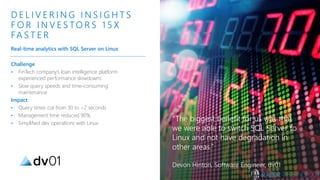 Challenge
• FinTech company’s loan intelligence platform
experienced performance slowdowns
• Slow query speeds and time-consuming
maintenance
Impact
• Query times cut from 30 to <2 seconds
• Management time reduced 90%
• Simplified dev operations with Linux
D E L I V E R I N G I N S I G H T S
F O R I N V E S TO R S 1 5 X
FA S T E R
Real-time analytics with SQL Server on Linux
“The biggest benefit for us was that
we were able to switch SQL Server to
Linux and not have degradation in
other areas.”
Devon Hinton, Software Engineer, dv01
 