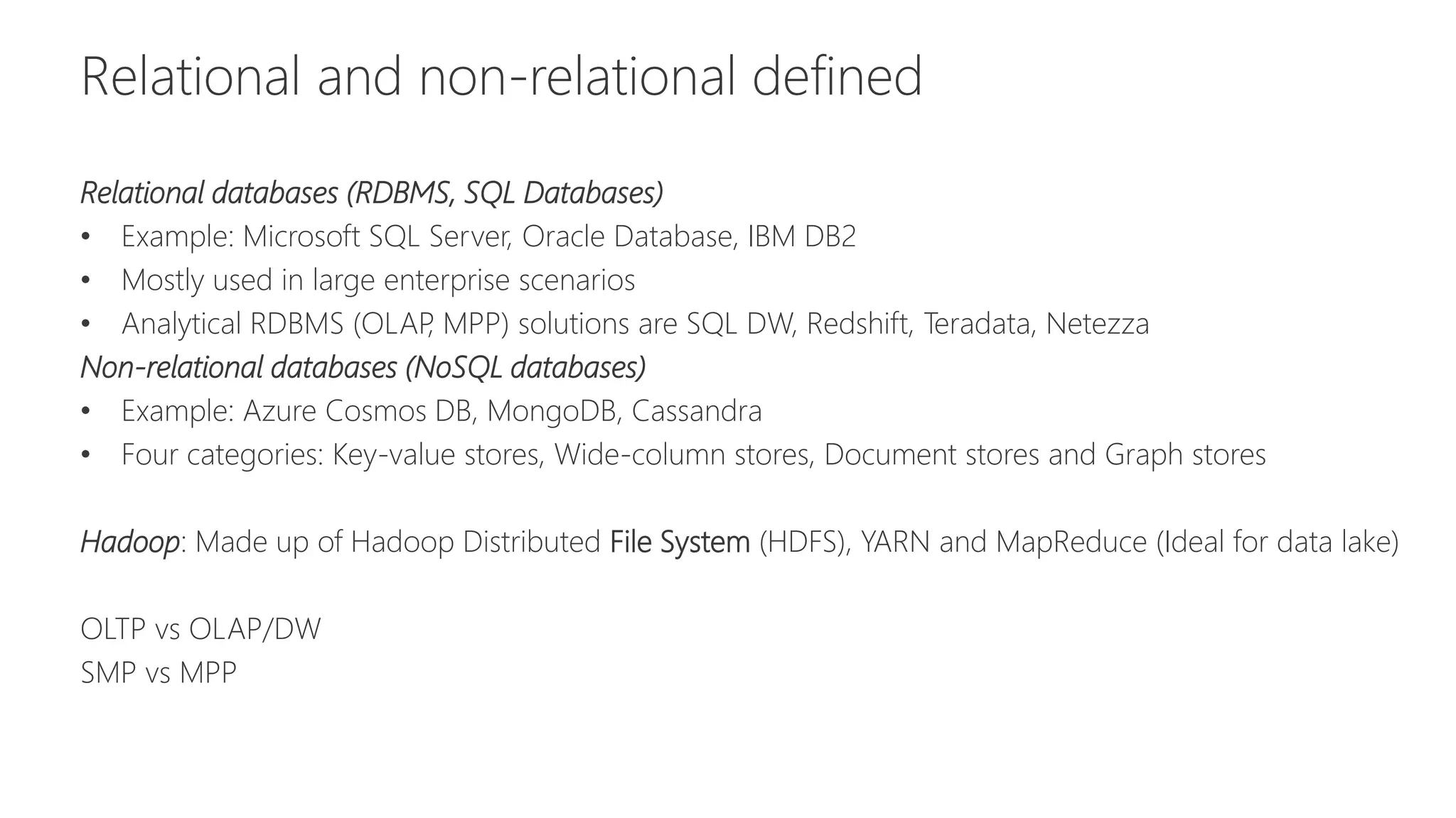 Relational and non-relational defined
Relational databases (RDBMS, SQL Databases)
• Example: Microsoft SQL Server, Oracle Database, IBM DB2
• Mostly used in large enterprise scenarios
• Analytical RDBMS (OLAP, MPP) solutions are SQL DW, Redshift, Teradata, Netezza
Non-relational databases (NoSQL databases)
• Example: Azure Cosmos DB, MongoDB, Cassandra
• Four categories: Key-value stores, Wide-column stores, Document stores and Graph stores
Hadoop: Made up of Hadoop Distributed File System (HDFS), YARN and MapReduce (Ideal for data lake)
OLTP vs OLAP/DW
SMP vs MPP
 
