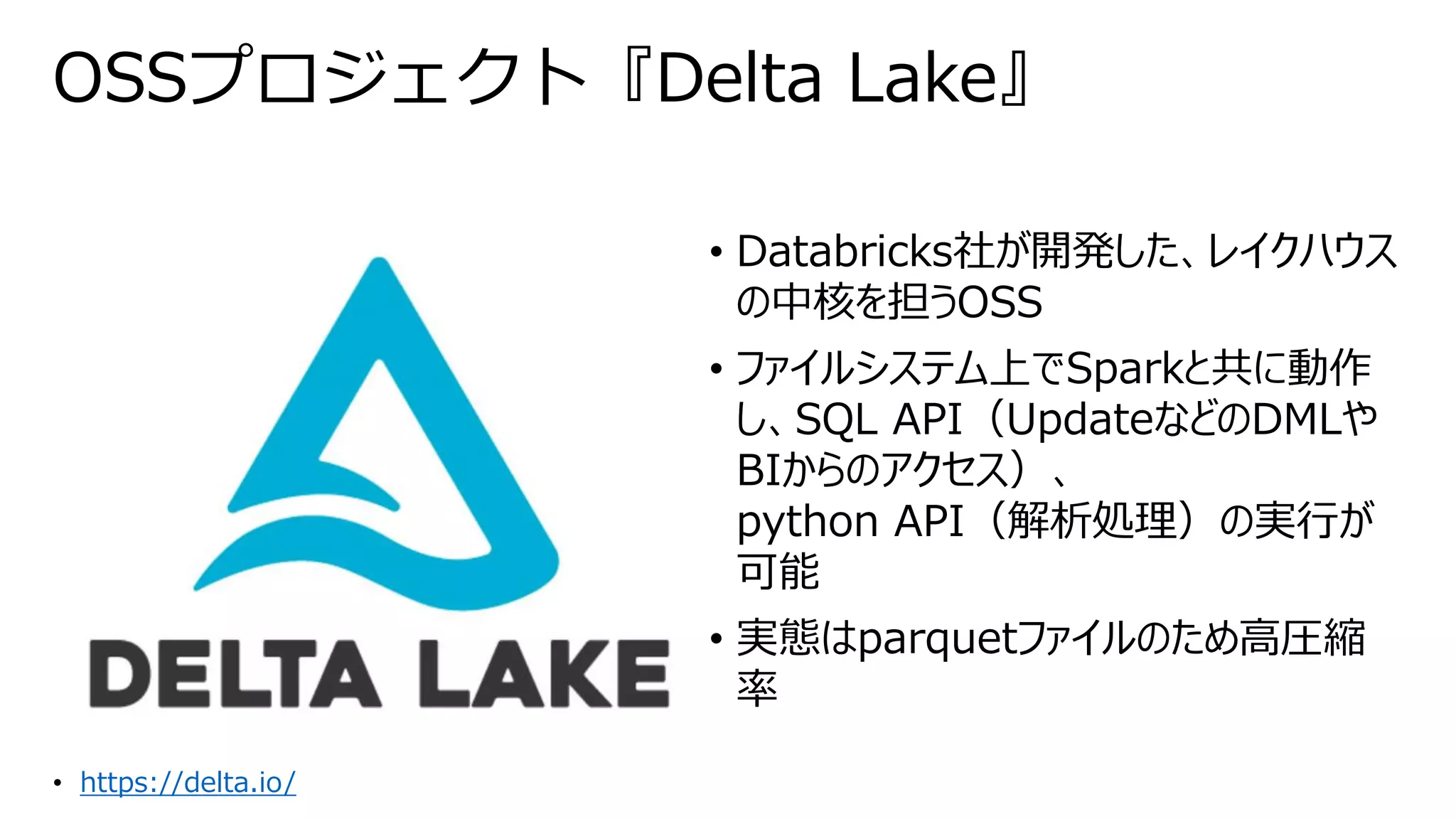 OSSプロジェクト『Delta Lake』
• Databricks社が開発した、レイクハウス
の中核を担うOSS
• ファイルシステム上でSparkと共に動作
し、SQL API（UpdateなどのDMLや
BIからのアクセス）、
python API（解析処理）の実行が
可能
• 実態はparquetファイルのため高圧縮
率
• https://delta.io/
 