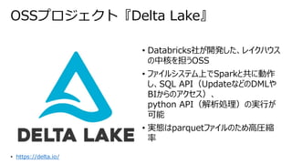 OSSプロジェクト『Delta Lake』
• Databricks社が開発した、レイクハウス
の中核を担うOSS
• ファイルシステム上でSparkと共に動作
し、SQL API（UpdateなどのDMLや
BIからのアクセス）、
python API（解析処理）の実行が
可能
• 実態はparquetファイルのため高圧縮
率
• https://delta.io/
 