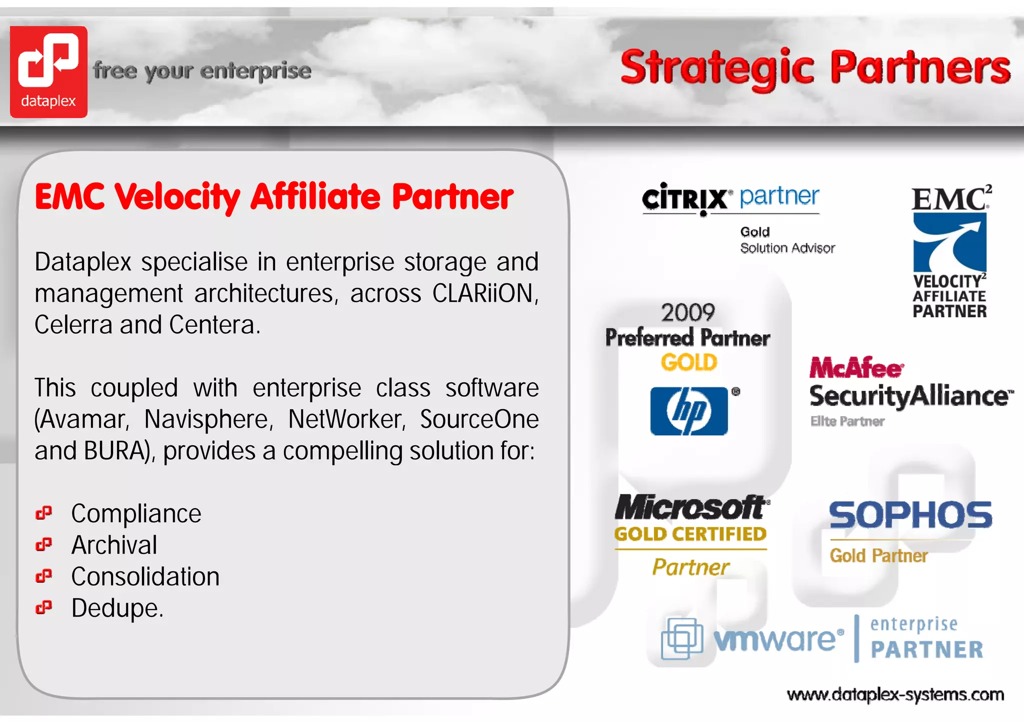 EMC V l it Affiliate P t
    Velocity Affili t Partner
Dataplex specialise in enterprise storage and
    p     p                 p          g
management architectures, across CLARiiON,
Celerra and Centera.

This coupled with enterprise class software
(Avamar, Navisphere, NetWorker, SourceOne
and BURA) provides a compelling solution for:
     BURA),

   Compliance
   A hi l
   Archival
   Consolidation
   Dedupe.
 