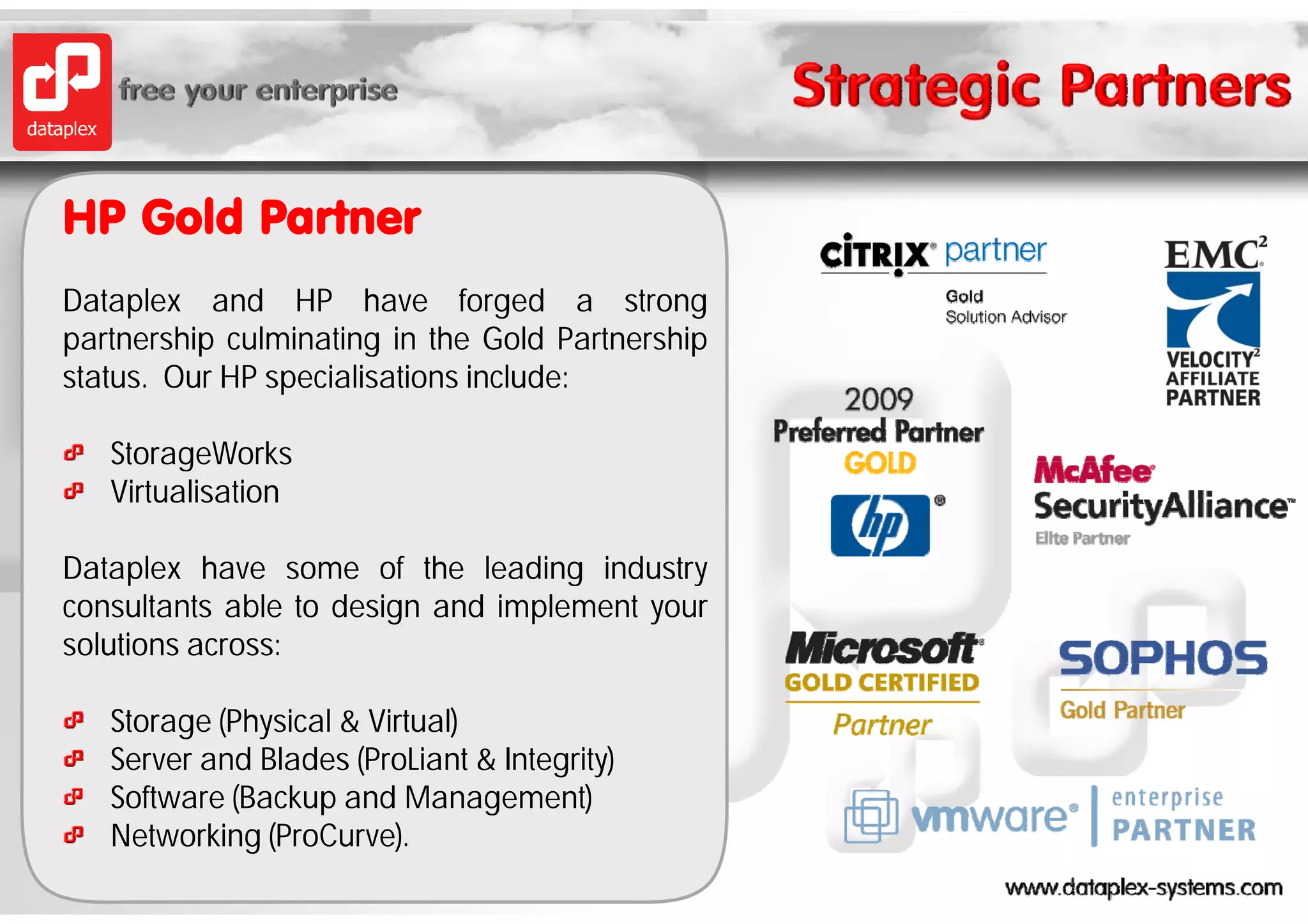 HP Gold Partner
Dataplex and HP have forged a strong
partnership culminating in the Gold Partnership
status. Our HP specialisations include:

   StorageWorks
   Virtualisation

Dataplex have some of the leading industry
consultants able to design and implement your
solutions across:

   Storage (Physical & Virtual)
   Server and Blades (ProLiant & Integrity)
   Software (Backup and Management)
   Networking (ProCurve).
 