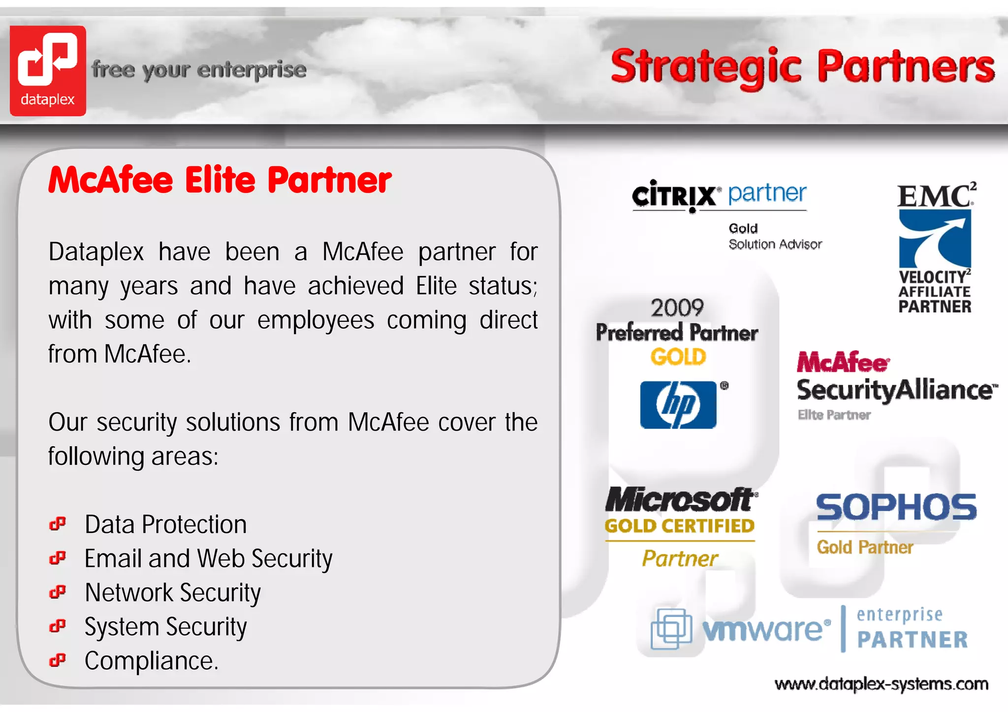 McAfee Elite Partner
Dataplex have been a McAfee partner for
many years and have achieved Elite status;
with some of our employees coming direct
from McAfee
     McAfee.

Our security solutions from McAfee cover the
following areas:

   Data Protection
   Email and Web Security
   Network Security
   System S
   S t    Security
                it
   Compliance.
 