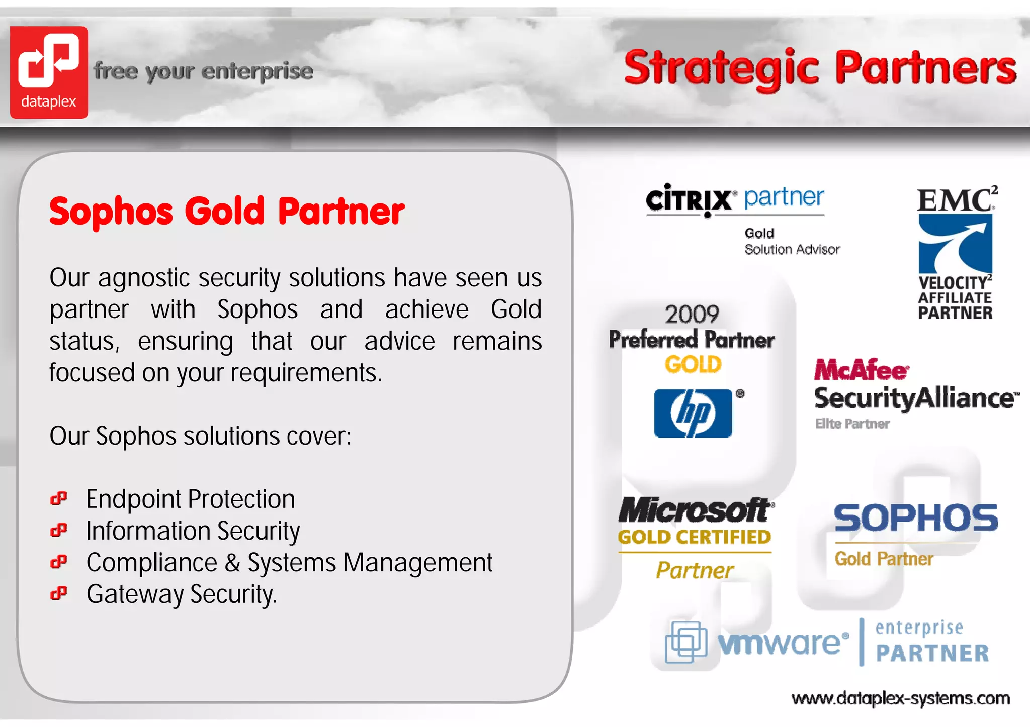 Sophos Gold Partner
Our agnostic security solutions have seen us
partner with Sophos and achieve Gold
status, ensuring that our advice remains
focused on your requirements.
f      d             i       t

Our Sophos solutions cover:

   Endpoint Protection
   Information Security
                      y
   Compliance & Systems Management
   Gateway Security.
 