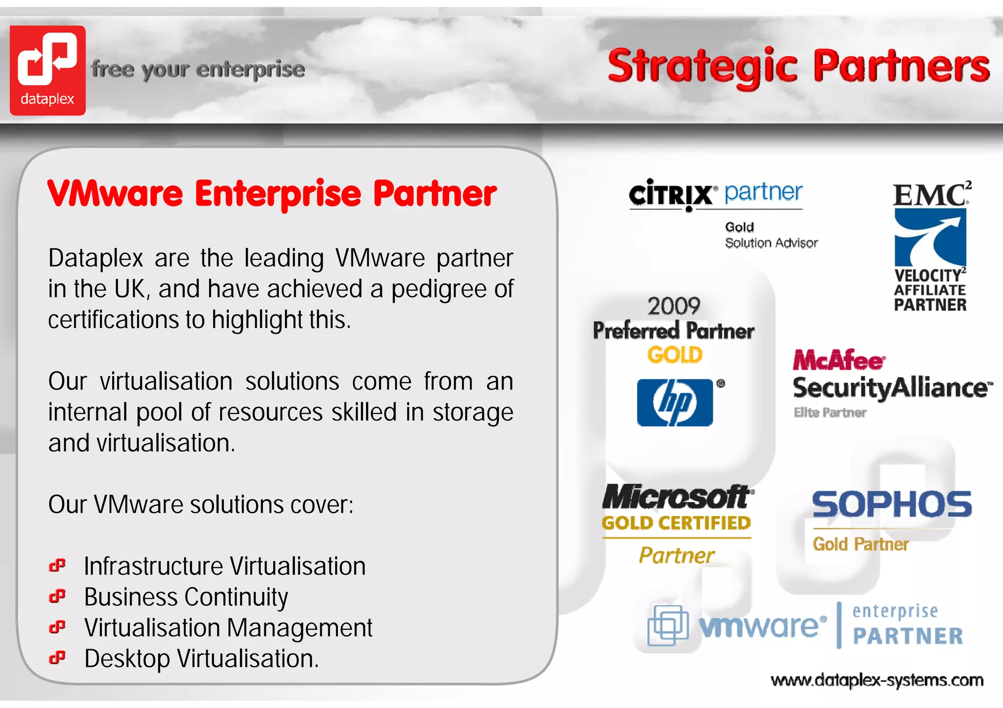 VMware Enterprise P t
VM     E t    i Partner
Dataplex are the leading VMware partner
      p                     g      p
in the UK, and have achieved a pedigree of
certifications to highlight this.

Our virtualisation solutions come from an
internal pool of resources skilled in storage
and virtualisation
     virtualisation.

Our VMware solutions cover:

   Infrastructure Virtualisation
   Business Continuity
   Virtualisation Management
   Desktop Virtualisation.
 