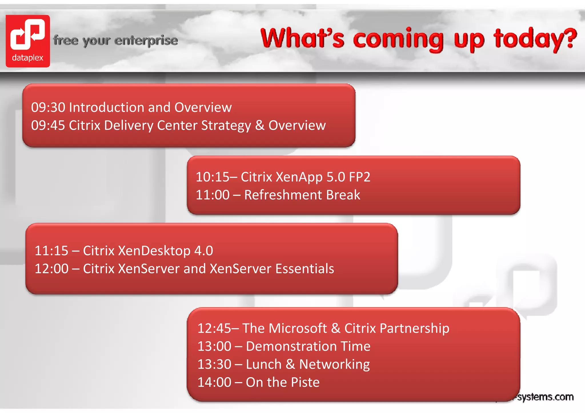09:30 Introduction and Overview
09:30 Introduction and Overview
09:45 Citrix Delivery Center Strategy & Overview


                          10:15– Citrix XenApp 5.0 FP2
                          11:00 – Refreshment Break


11:15 – Citrix XenDesktop 4.0
                         p
12:00 – Citrix XenServer and XenServer Essentials


                           12:45– The Microsoft & Citrix Partnership
                           13:00 – Demonstration Time
                           13:30 – Lunch & Networking
                           14:00 – On the Piste
 
