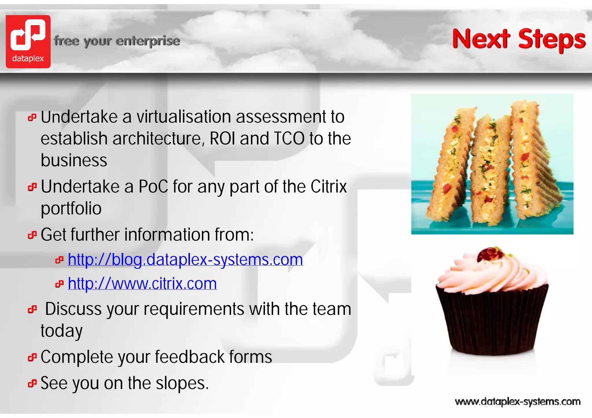 Undertake a virtualisation assessment to
establish architecture, ROI and TCO to the
business
Undertake a PoC for any part of the Citrix
portfolio
Get further information from:
   http://blog.dataplex-systems.com
   http://blog dataplex-systems com
   http://www.citrix.com
 Discuss your requirements with the team
today
Complete your feedback forms
See you on the slopes.
 