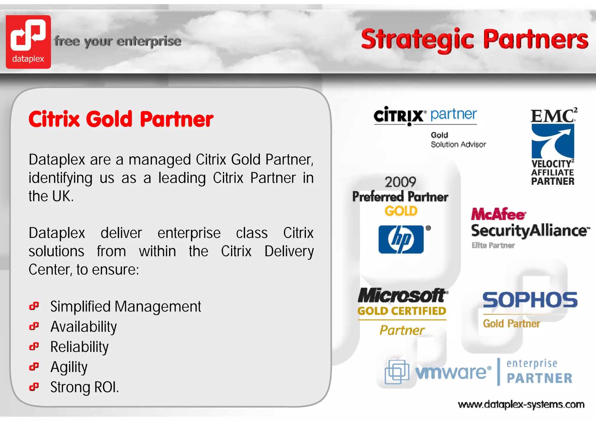 Citrix Gold Partner
Dataplex are a managed Citrix Gold Partner
                                     Partner,
identifying us as a leading Citrix Partner in
the UK.

Dataplex deliver enterprise class Citrix
solutions from within the Citrix Delivery
Center, to ensure:

   Simplified Management
       p          g
   Availability
   Reliability
   Agility
   Strong ROI.
 