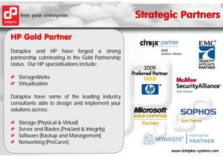 HP Gold Partner
Dataplex and HP have forged a strong
partnership culminating in the Gold Partnership
status. Our HP specialisations include:

   StorageWorks
   Virtualisation

Dataplex have some of the leading industry
consultants able to design and implement your
solutions across:

   Storage (Physical & Virtual)
   Server and Blades (ProLiant & Integrity)
   Software (Backup and Management)
   Networking (ProCurve).
 