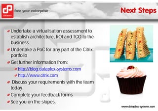 Undertake a virtualisation assessment to
establish architecture, ROI and TCO to the
business
Undertake a PoC for any part of the Citrix
portfolio
Get further information from:
   http://blog.dataplex-systems.com
   http://blog dataplex-systems com
   http://www.citrix.com
 Discuss your requirements with the team
today
Complete your feedback forms
See you on the slopes.
 