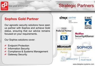 Strategic PartnersSophos Gold PartnerOur agnostic security solutions have seen us partner with Sophos and achieve Gold status, ensuring that our advice remains focused on your requirements.Our Sophos solutions cover:Endpoint ProtectionInformation SecurityCompliance & Systems ManagementGateway Security.