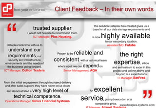 Client Feedback – In their own words“The solution Dataplex has created gives us a base for all our data storage requirements and is now highly availableto our secondary location. Assistant MD, Futaba trustedsupplier.I would not hesitate to recommend them.ICT Manager, Plus Housing.Dataplex took time with us to understand our requirements, our security and infrastructure environments and the needs of the business going forward. ICT Manager, Cotton TradersProven to be reliable and consistent with a technical team who's input  we can dependonSenior Management, AQAtherightexpertise, ethos and enthusiasm to excel in this project and deliver above and beyond our expectations IT Manager, BetFred“From the initial engagement through to project delivery and after sales support, they have never let us down and demonstrated a very high level of technical competence. Operations Manager, Sirius Financial SystemsAn excellentservice, prompt execution at a competitive price.IT Manager, Airport Systems