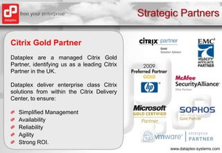 Strategic PartnersCitrix Gold PartnerDataplex are a managed Citrix Gold Partner, identifying us as a leading Citrix Partner in the UK.Dataplex deliver enterprise class Citrix solutions from within the Citrix Delivery Center, to ensure:Simplified ManagementAvailabilityReliabilityAgilityStrong ROI.