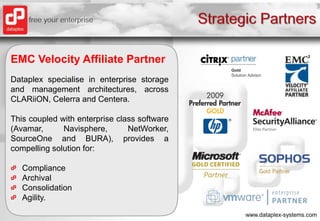Strategic PartnersEMC Velocity Affiliate PartnerDataplex specialise in enterprise storage and management architectures, across CLARiiON, Celerra and Centera.  This coupled with enterprise class software (Avamar, Navisphere, NetWorker, SourceOne and BURA), provides a compelling solution for:ComplianceArchivalConsolidationAgility.