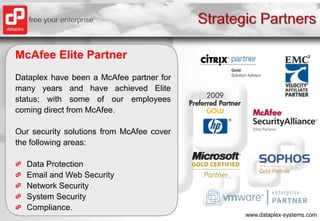 Strategic PartnersMcAfee Elite PartnerDataplex have been a McAfee partner for many years and have achieved Elite status; with some of our employees coming direct from McAfee.Our security solutions from McAfee cover the following areas:Data ProtectionEmail and Web SecurityNetwork SecuritySystem SecurityCompliance.