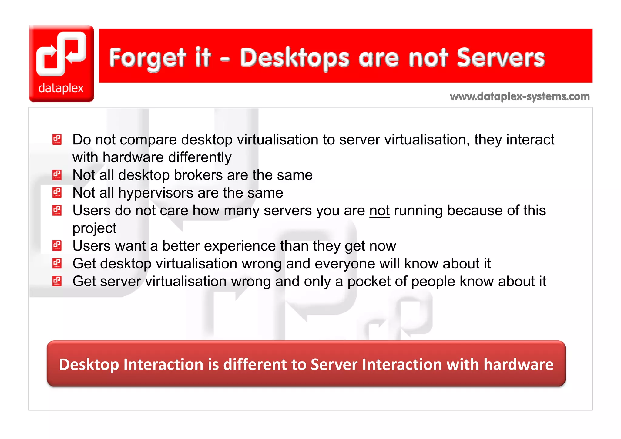 www.dataplex-systems.com



 Do not compare desktop virtualisation to server virtualisation, they interact
 with hardware differently
 Not ll desktop brokers are th same
 N t all d kt b k             the
 Not all hypervisors are the same
 Users do not care how many servers you are not running because of this
 project
 Users want a better experience than they get now
 Get desktop virtualisation wrong and everyone will know about it
            p                     g        y
 Get server virtualisation wrong and only a pocket of people know about it




Desktop Interaction is different to Server Interaction with hardware
Desktop Interaction is different to Server Interaction with hardware
 
