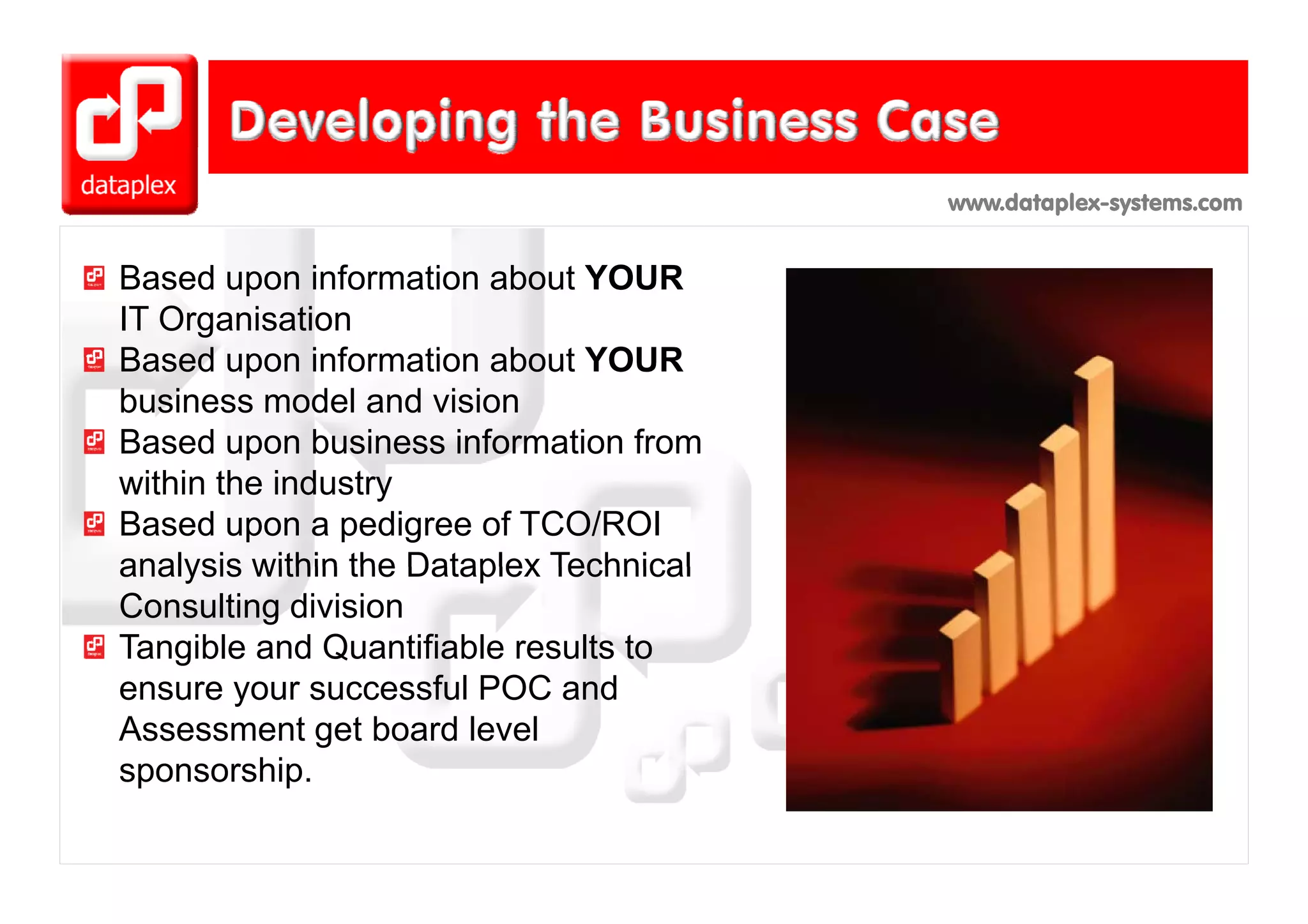 www.dataplex-systems.com


Based upon information about YOUR
IT Organisation
Based upon information about YOUR
business model and vision
Based upon business information from
within the industry
Based upon a pedigree of TCO/ROI
analysis within the Dataplex Technical
Consulting division
Tangible and Quantifiable results to
ensure your successful POC and
Assessment get board level
sponsorship.
sponsorship
 