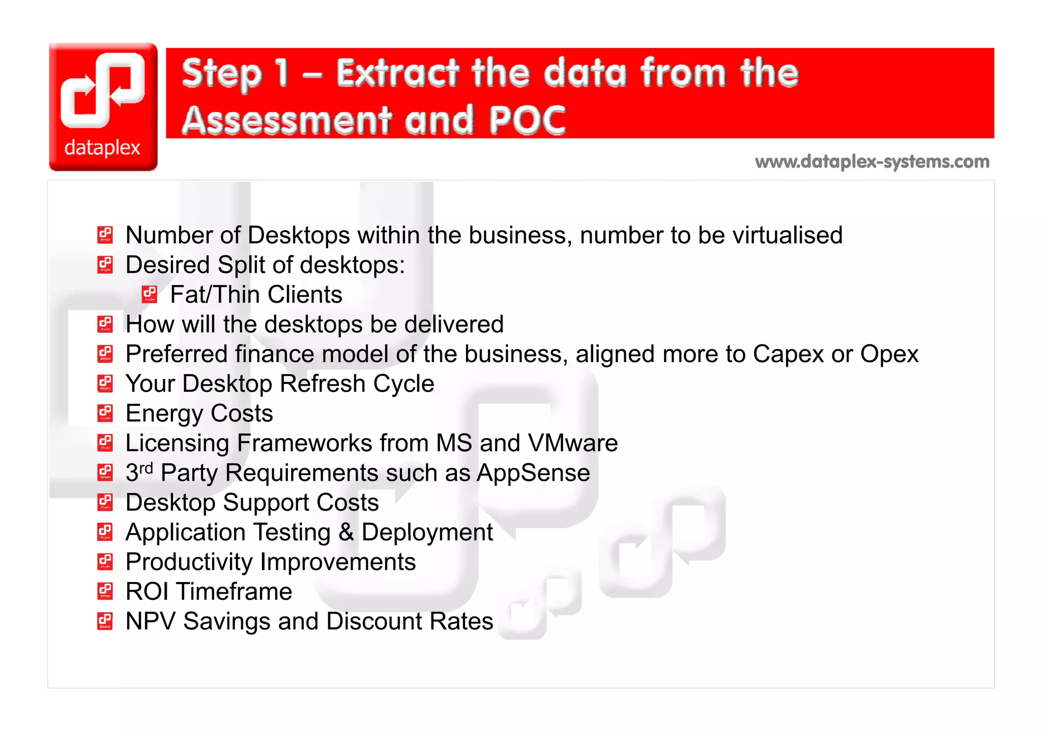 www.dataplex-systems.com



Number of Desktops within the business, number to be virtualised
Desired Split of desktops:
     Fat/Thin Clients
How will the desktops be delivered
Preferred finance model of the business, aligned more to Capex or Opex
Your Desktop Refresh Cycle
Energy Costs
Licensing Frameworks from MS a d VMware
  ce s g a e o s o            S and       ae
3rd Party Requirements such as AppSense
Desktop Support Costs
Application Testing & Deployment
Productivity Improvements
ROI Timeframe
NPV Savings and Discount Rates
 