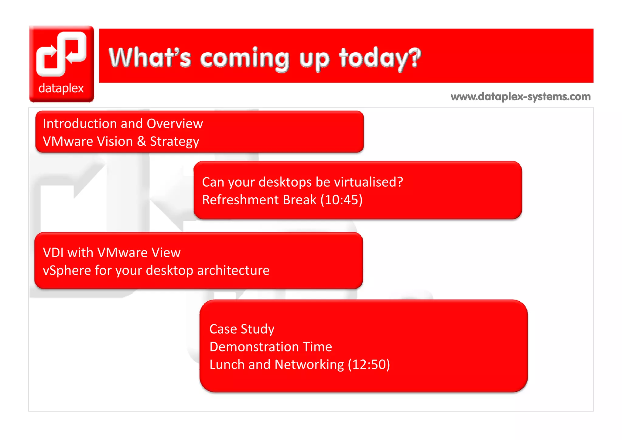 www.dataplex-systems.com

Introduction and Overview
I t d ti       dO     i
VMware Vision & Strategy

                         Can your desktops be virtualised?
                         Refreshment Break (10:45)


VDI with VMware View
vSphere for your desktop architecture
vSphere for your desktop architecture


                            Case Study
                            Demonstration Time
                            Lunch and Networking (12:50)
                                               g(      )
 