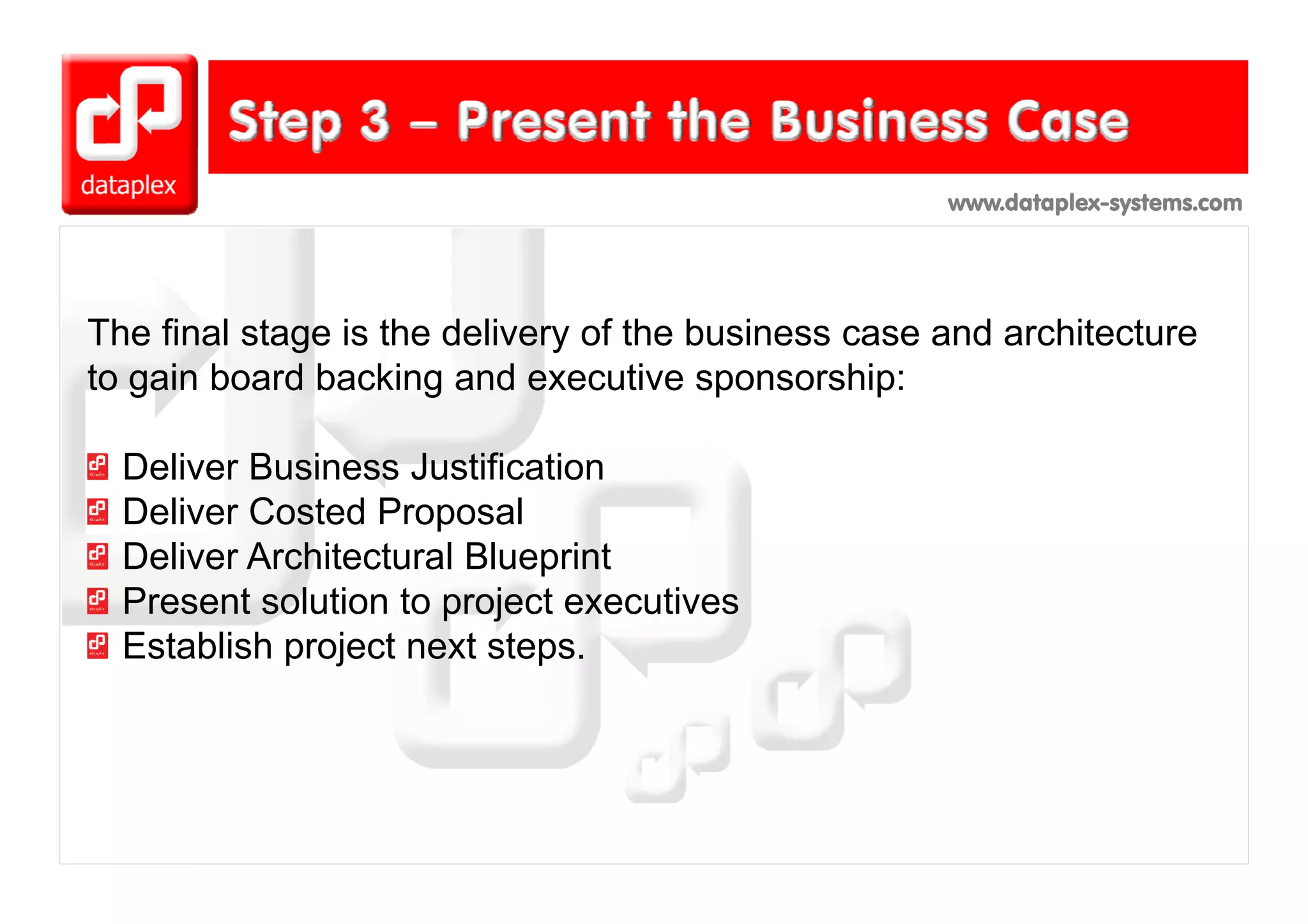 www.dataplex-systems.com




The final stage is the delivery of the business case and architecture
to gain board backing and executive sponsorship:

  Deliver Business Justification
  Deliver Costed Proposal
  Deliver Architectural Blueprint
  Present solution to project executives
  Establish project next steps.
 