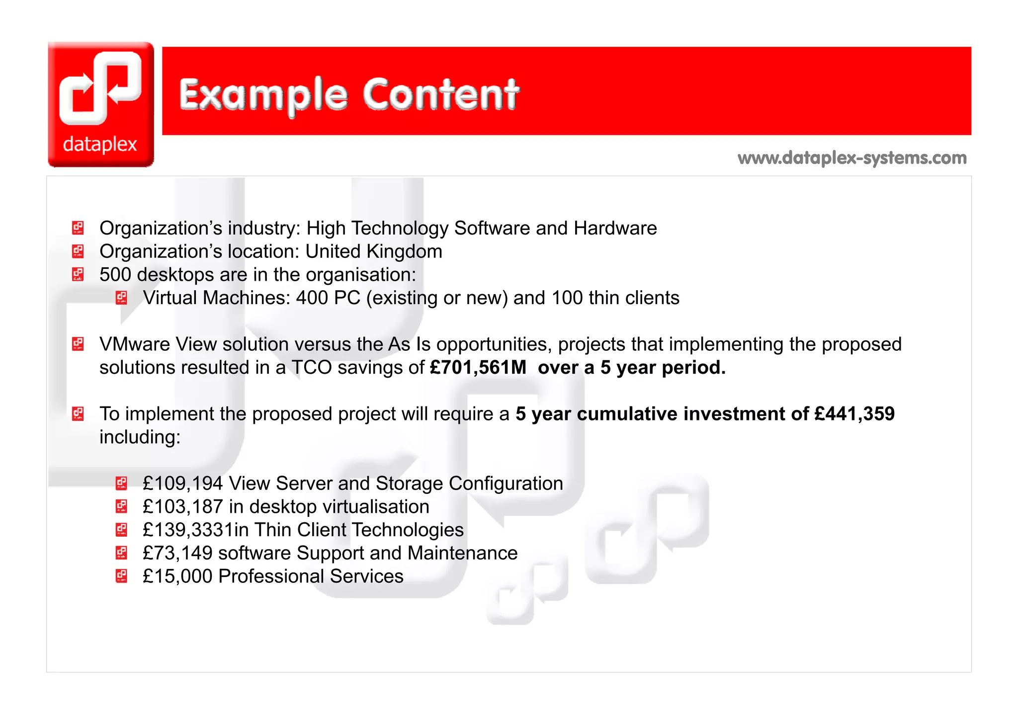www.dataplex-systems.com


Organization’s industry: High Technology Software and Hardware
Organization’s location: United Kingdom
500 desktops are in the organisation:
     Virtual Machines: 400 PC (existing or new) and 100 thin clients

VMware View solution versus the As Is opportunities, projects that implementing the proposed
solutions resulted in a TCO savings of £701,561M over a 5 year period.

To implement the proposed project will require a 5 year cumulative investment of £441,359
including:

     £109,194 View Server and Storage Configuration
     £103,187 in desktop virtualisation
     £139,3331in Thi Client T h l i
     £139 3331i Thin Cli     Technologies
     £73,149 software Support and Maintenance
     £15,000 Professional Services
 
