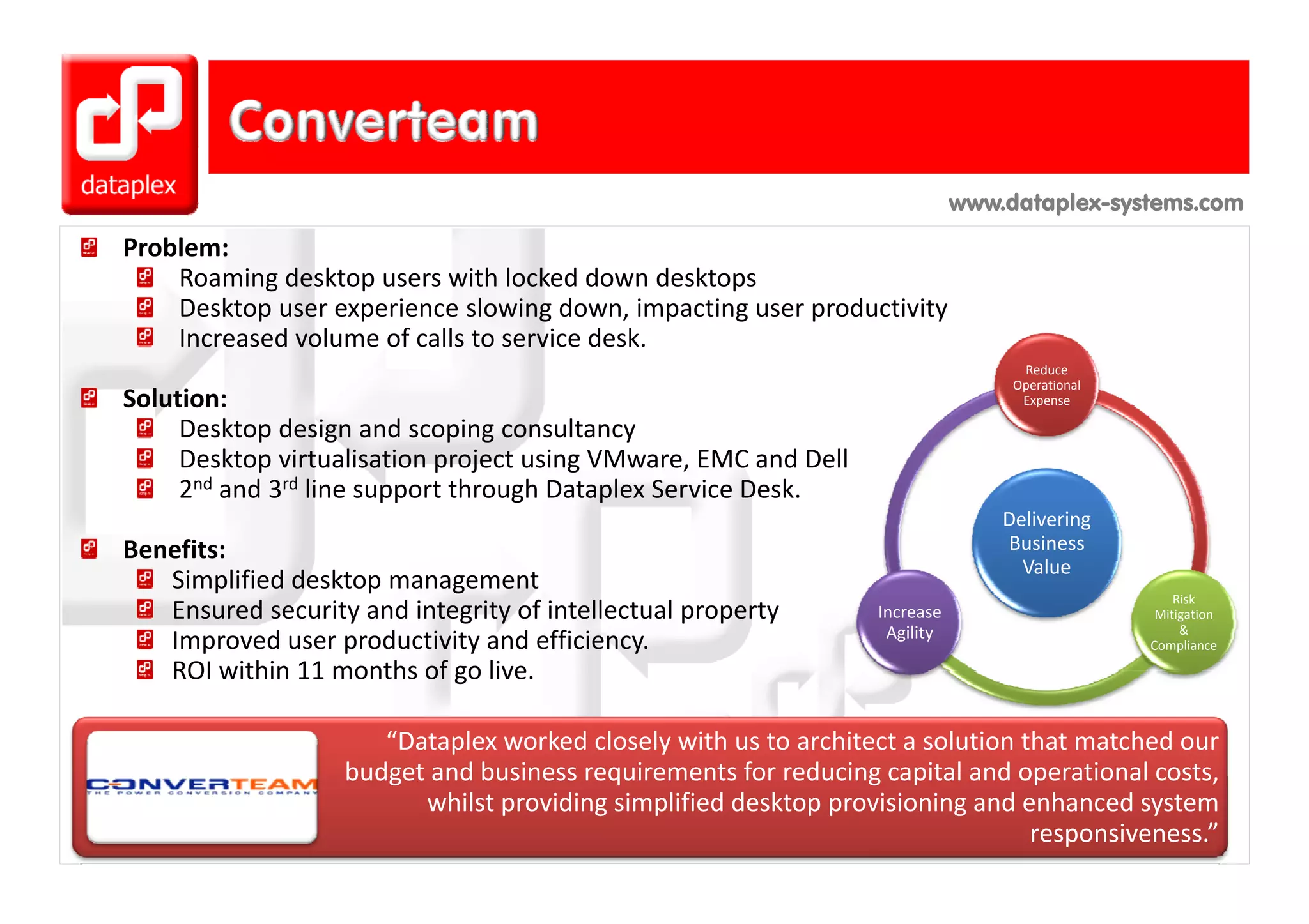 www.dataplex-systems.com
Problem:
    Roaming desktop users with locked down desktops
    Desktop user experience slowing down, impacting user productivity
    Increased volume of calls to service desk.
                                                                                    Reduce 
                                                                                   Operational 
Solution:                                                                           Expense

     Desktop design and scoping consultancy
     Desktop virtualisation project using VMware, EMC and Dell
     Desktop virtualisation project using VMware EMC and Dell
     2nd and 3rd line support through Dataplex Service Desk.
                                                                                  Delivering 
Benefits:                                                                         Business 
                                                                                    Value
   Simplified desktop management
                                                                                                      Risk 
   Ensured security and integrity of intellectual property        Increase                         Mitigation 
                                                                   Agility                             & 
   Improved user productivity and efficiency.                                                     Compliance

   ROI within 11 months of go live.
   ROI within 11 months of go live

                      “Dataplex worked closely with us to architect a solution that matched our 
                   budget and business requirements for reducing capital and operational costs, 
                   budget and business requirements for reducing capital and operational costs
                         whilst providing simplified desktop provisioning and enhanced system 
                                                                                responsiveness.” 
 