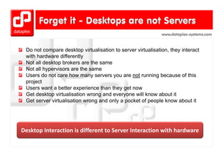 www.dataplex-systems.com



 Do not compare desktop virtualisation to server virtualisation, they interact
 with hardware differently
 Not ll desktop brokers are th same
 N t all d kt b k             the
 Not all hypervisors are the same
 Users do not care how many servers you are not running because of this
 project
 Users want a better experience than they get now
 Get desktop virtualisation wrong and everyone will know about it
            p                     g        y
 Get server virtualisation wrong and only a pocket of people know about it




Desktop Interaction is different to Server Interaction with hardware
Desktop Interaction is different to Server Interaction with hardware
 