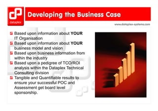 www.dataplex-systems.com


Based upon information about YOUR
IT Organisation
Based upon information about YOUR
business model and vision
Based upon business information from
within the industry
Based upon a pedigree of TCO/ROI
analysis within the Dataplex Technical
Consulting division
Tangible and Quantifiable results to
ensure your successful POC and
Assessment get board level
sponsorship.
sponsorship
 