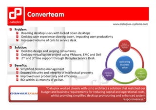 www.dataplex-systems.com
Problem:
    Roaming desktop users with locked down desktops
    Desktop user experience slowing down, impacting user productivity
    Increased volume of calls to service desk.
                                                                                    Reduce 
                                                                                   Operational 
Solution:                                                                           Expense

     Desktop design and scoping consultancy
     Desktop virtualisation project using VMware, EMC and Dell
     Desktop virtualisation project using VMware EMC and Dell
     2nd and 3rd line support through Dataplex Service Desk.
                                                                                  Delivering 
Benefits:                                                                         Business 
                                                                                    Value
   Simplified desktop management
                                                                                                      Risk 
   Ensured security and integrity of intellectual property        Increase                         Mitigation 
                                                                   Agility                             & 
   Improved user productivity and efficiency.                                                     Compliance

   ROI within 11 months of go live.
   ROI within 11 months of go live

                      “Dataplex worked closely with us to architect a solution that matched our 
                   budget and business requirements for reducing capital and operational costs, 
                   budget and business requirements for reducing capital and operational costs
                         whilst providing simplified desktop provisioning and enhanced system 
                                                                                responsiveness.” 
 