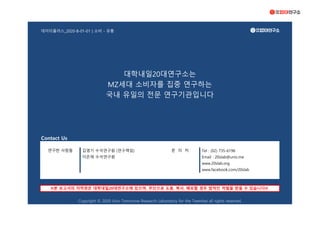 데이터플러스_2020-B-01-01 | 소비 - 유통
Contact Us
김영기 수석연구원 (연구책임) Tel : (02) 735-6196
이은재 수석연구원 Email : 20slab@univ.me
www.20slab.org
www.facebook.com/20slab
Copyright © 2020 Univ Tomorrow Research Laboratory for the Twenties all rights reserved.
연구한 사람들 문 의 처
※본 보고서의 저작권은 대학내일20대연구소에 있으며, 무단으로 도용, 복사, 배포할 경우 법적인 처벌을 받을 수 있습니다※
대학내일20대연구소는
MZ세대 소비자를 집중 연구하는
국내 유일의 전문 연구기관입니다
 