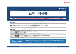 데이터플러스_2020-E-01-01 | 소비 - 식생활 2020.04.06
■조사 목적
■조사 설계
※본 보고서의 저작권은 대학내일20대연구소에 있으며, 무단으로 도용, 복사, 배포할 경우 법적인 처벌을 받을 수 있습니다※
표본 추출 성별·연령·지역 인구통계비례에 따른 할당표본추출(Quota Sampling)
Copyright © 2020 Univ Tomorrow Research Laboratory for the Twenties all rights reserved.
900명
구조화된 설문지를 활용한 온라인 패널 조사
표본 수
조사 방법
▶ 본 조사는 만 15~34세의 식생활 및 식사에 대한 가치관 파악을 위한 기초자료 수집을 목적으로 함
조사 기간 2020년 3월 9일 ~ 3월 12일 (4일 간)
소비 - 식생활
조사 대상 전국 17개 시도 만 15~34세 남녀
 