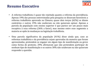 Resumo	Executivo	
	
•  A	reforma	trabalhista	é	quase	tão	rejeitada	quanto	a	reforma	da	previdência.	
Apenas	19%	das	pessoas	entrevistadas	pela	pesquisa	se	disseram	favoráveis	a	
reforma	trabalhista	aprovada	na	Câmara;	quase	dois	terços	(62%)	se	dizem	
contrários	 e	 outros	 19%	 não	 souberam	 ou	 não	 quiseram	 opinar.	 Apenas	 a	
parcela	da	população	com	ensino	superior	é	que	parece	ser	um	pouco	mais	
receptiva	 à	 essa	 reforma	 (36%	 a	 favor),	 mas	 mesmo	 entre	 esse	 segmento	 a	
maioria	se	opõe	às	mudanças	na	legislação	trabalhista.	
•  Uma	 parcela	 signidicativa	 da	 população	 (41%)	 disse	 ainda	 que,	 caso	 as	
reformas	trabalhista	e	da	previdência	sejam	aprovadas	da	maneira	que	foram	
apresentadas,	pretendem	se	engajar	em	algum	tipo	de	manifestação	ou	greve	
como	 forma	 de	 protesto.	 29%	 adirmaram	 que	 não	 pretendem	 participar	 de	
nenhum	tipo	de	manifestação	e	os	outros	30%	não	souberam	ou	não	quiseram	
responder	a	questão.	
6	
 